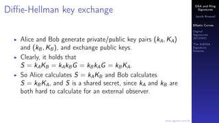 DSA and Ring
Signatures
Jacob Brazeal
Elliptic Curves
Digital
Signatures
(ECDSA)
The EdDSA
Signature
Scheme
www.egmon.com.br
Diﬃe-Hellman key exchange
Alice and Bob generate private/public key pairs (kA, KA)
and (kB, KB), and exchange public keys.
Clearly, it holds that
S = kAKB = kAkBG = kBkAG = kBKA.
So Alice calculates S = kAKB and Bob calculates
S = kBKA, and S is a shared secret, since kA and kB are
both hard to calculate for an external observer.
 