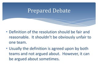 Prepared Debate


• Definition of the resolution should be fair and
  reasonable. It shouldn’t be obviously unfair to
  one team.
• Usually the definition is agreed upon by both
  teams and not argued about. However, it can
  be argued about sometimes.
 