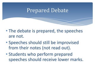 Prepared Debate


• The debate is prepared, the speeches
  are not.
• Speeches should still be improvised
  from their notes (not read out).
• Students who perform prepared
  speeches should receive lower marks.
 