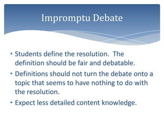 Impromptu Debate


• Students define the resolution. The
  definition should be fair and debatable.
• Definitions should not turn the debate onto a
  topic that seems to have nothing to do with
  the resolution.
• Expect less detailed content knowledge.
 