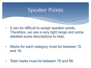 Speaker Points


• It can be difficult to assign speaker points.
  Therefore, we use a very tight range and some
  detailed score descriptions to help.

• Marks for each category must be between 15
  and 19.

• Total marks must be between 75 and 95.
 