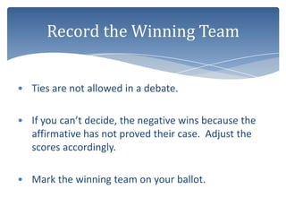 Record the Winning Team


• Ties are not allowed in a debate.

• If you can’t decide, the negative wins because the
  affirmative has not proved their case. Adjust the
  scores accordingly.

• Mark the winning team on your ballot.
 