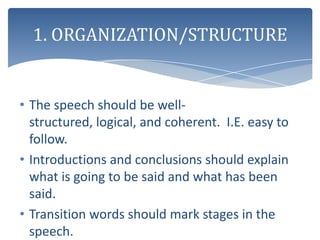 1. ORGANIZATION/STRUCTURE


• The speech should be well-
  structured, logical, and coherent. I.E. easy to
  follow.
• Introductions and conclusions should explain
  what is going to be said and what has been
  said.
• Transition words should mark stages in the
  speech.
 