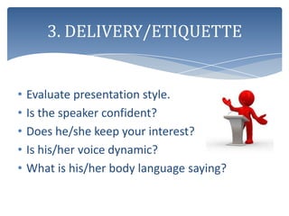 3. DELIVERY/ETIQUETTE


•   Evaluate presentation style.
•   Is the speaker confident?
•   Does he/she keep your interest?
•   Is his/her voice dynamic?
•   What is his/her body language saying?
 