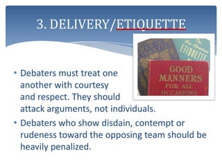 3. DELIVERY/ETIQUETTE


• Debaters must treat one
  another with courtesy
  and respect. They should
  attack arguments, not individuals.
• Debaters who show disdain, contempt or
  rudeness toward the opposing team should be
  heavily penalized.
 