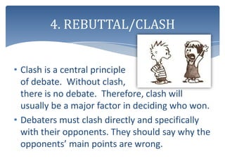 4. REBUTTAL/CLASH


• Clash is a central principle
  of debate. Without clash,
  there is no debate. Therefore, clash will
  usually be a major factor in deciding who won.
• Debaters must clash directly and specifically
  with their opponents. They should say why the
  opponents’ main points are wrong.
 