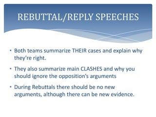 REBUTTAL/REPLY SPEECHES


• Both teams summarize THEIR cases and explain why
  they’re right.
• They also summarize main CLASHES and why you
  should ignore the opposition’s arguments
• During Rebuttals there should be no new
  arguments, although there can be new evidence.
 