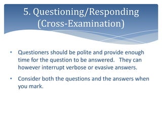 5. Questioning/Responding
        (Cross-Examination)

• Questioners should be polite and provide enough
  time for the question to be answered. They can
  however interrupt verbose or evasive answers.
• Consider both the questions and the answers when
  you mark.
 