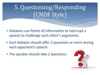 5. Questioning/Responding
            (CNDF Style)

• Debaters use Points of Information to interrupt a
  speech to challenge each other’s arguments.
• Each debater should offer 2 questions or more during
  each opponent’s speech.
• The speaker should take 2 questions.
 