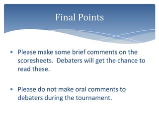 Final Points


• Please make some brief comments on the
  scoresheets. Debaters will get the chance to
  read these.

• Please do not make oral comments to
  debaters during the tournament.
 
