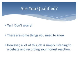Are You Qualified?


• Yes! Don’t worry!

• There are some things you need to know

• However, a lot of this job is simply listening to
  a debate and recording your honest reaction.
 