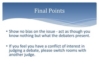 Final Points


• Show no bias on the issue - act as though you
  know nothing but what the debaters present.

• If you feel you have a conflict of interest in
  judging a debate, please switch rooms with
  another judge.
 