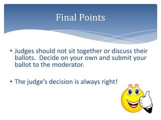 Final Points


• Judges should not sit together or discuss their
  ballots. Decide on your own and submit your
  ballot to the moderator.

• The judge’s decision is always right!
 