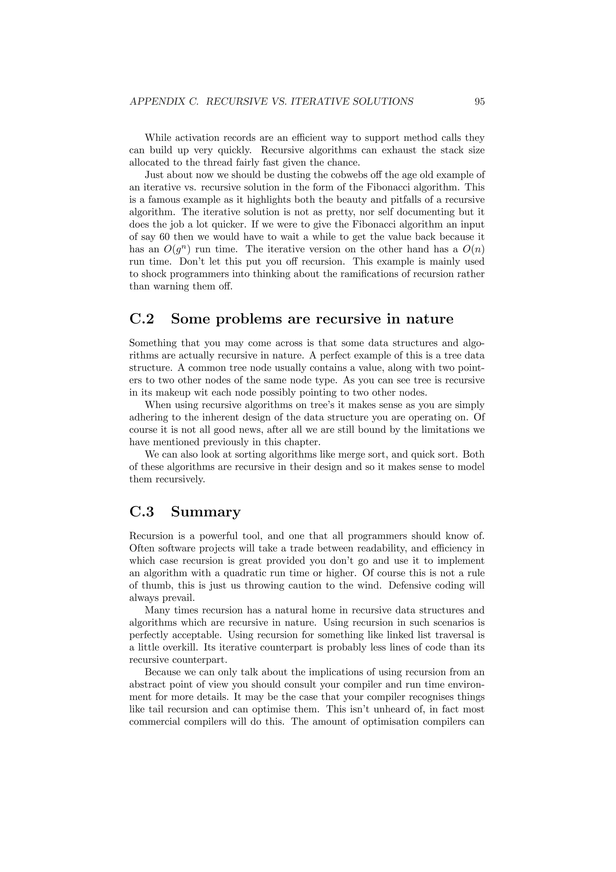 APPENDIX C. RECURSIVE VS. ITERATIVE SOLUTIONS 95
While activation records are an eﬃcient way to support method calls they
can build up very quickly. Recursive algorithms can exhaust the stack size
allocated to the thread fairly fast given the chance.
Just about now we should be dusting the cobwebs oﬀ the age old example of
an iterative vs. recursive solution in the form of the Fibonacci algorithm. This
is a famous example as it highlights both the beauty and pitfalls of a recursive
algorithm. The iterative solution is not as pretty, nor self documenting but it
does the job a lot quicker. If we were to give the Fibonacci algorithm an input
of say 60 then we would have to wait a while to get the value back because it
has an O(gn
) run time. The iterative version on the other hand has a O(n)
run time. Don’t let this put you oﬀ recursion. This example is mainly used
to shock programmers into thinking about the ramiﬁcations of recursion rather
than warning them oﬀ.
C.2 Some problems are recursive in nature
Something that you may come across is that some data structures and algo-
rithms are actually recursive in nature. A perfect example of this is a tree data
structure. A common tree node usually contains a value, along with two point-
ers to two other nodes of the same node type. As you can see tree is recursive
in its makeup wit each node possibly pointing to two other nodes.
When using recursive algorithms on tree’s it makes sense as you are simply
adhering to the inherent design of the data structure you are operating on. Of
course it is not all good news, after all we are still bound by the limitations we
have mentioned previously in this chapter.
We can also look at sorting algorithms like merge sort, and quick sort. Both
of these algorithms are recursive in their design and so it makes sense to model
them recursively.
C.3 Summary
Recursion is a powerful tool, and one that all programmers should know of.
Often software projects will take a trade between readability, and eﬃciency in
which case recursion is great provided you don’t go and use it to implement
an algorithm with a quadratic run time or higher. Of course this is not a rule
of thumb, this is just us throwing caution to the wind. Defensive coding will
always prevail.
Many times recursion has a natural home in recursive data structures and
algorithms which are recursive in nature. Using recursion in such scenarios is
perfectly acceptable. Using recursion for something like linked list traversal is
a little overkill. Its iterative counterpart is probably less lines of code than its
recursive counterpart.
Because we can only talk about the implications of using recursion from an
abstract point of view you should consult your compiler and run time environ-
ment for more details. It may be the case that your compiler recognises things
like tail recursion and can optimise them. This isn’t unheard of, in fact most
commercial compilers will do this. The amount of optimisation compilers can
 