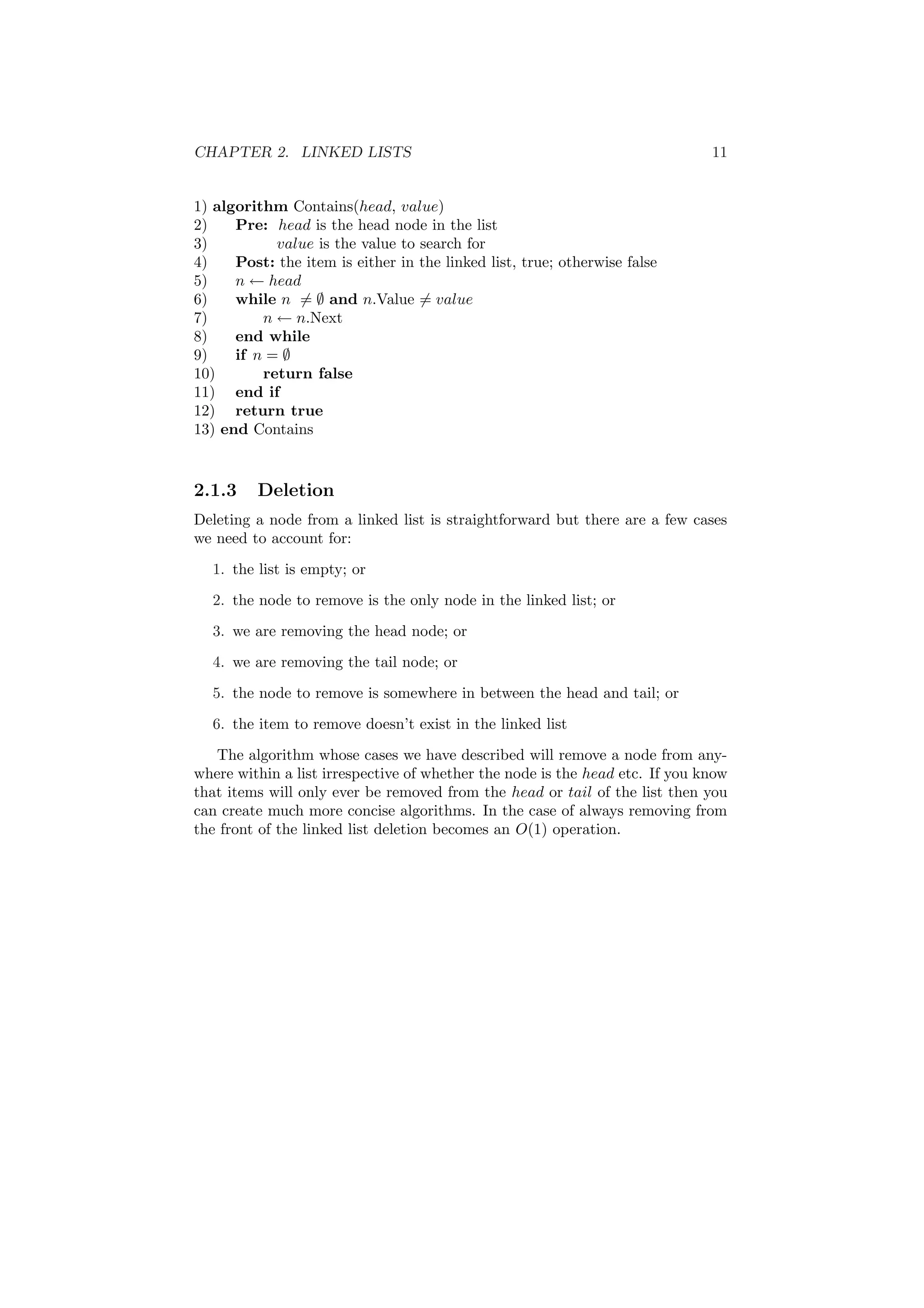 CHAPTER 2. LINKED LISTS 11
1) algorithm Contains(head, value)
2) Pre: head is the head node in the list
3) value is the value to search for
4) Post: the item is either in the linked list, true; otherwise false
5) n ← head
6) while n = ∅ and n.Value = value
7) n ← n.Next
8) end while
9) if n = ∅
10) return false
11) end if
12) return true
13) end Contains
2.1.3 Deletion
Deleting a node from a linked list is straightforward but there are a few cases
we need to account for:
1. the list is empty; or
2. the node to remove is the only node in the linked list; or
3. we are removing the head node; or
4. we are removing the tail node; or
5. the node to remove is somewhere in between the head and tail; or
6. the item to remove doesn’t exist in the linked list
The algorithm whose cases we have described will remove a node from any-
where within a list irrespective of whether the node is the head etc. If you know
that items will only ever be removed from the head or tail of the list then you
can create much more concise algorithms. In the case of always removing from
the front of the linked list deletion becomes an O(1) operation.
 