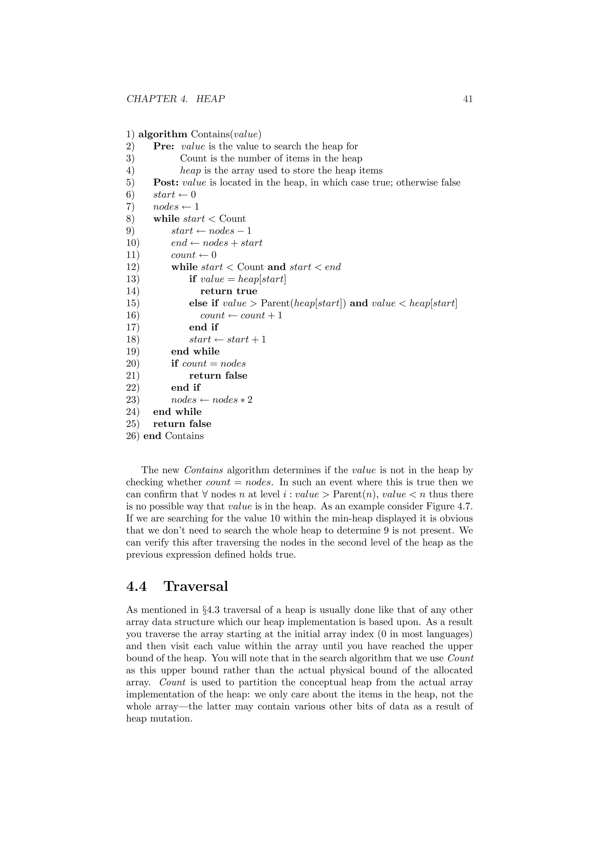 CHAPTER 4. HEAP 41
1) algorithm Contains(value)
2) Pre: value is the value to search the heap for
3) Count is the number of items in the heap
4) heap is the array used to store the heap items
5) Post: value is located in the heap, in which case true; otherwise false
6) start ← 0
7) nodes ← 1
8) while start  Count
9) start ← nodes − 1
10) end ← nodes + start
11) count ← 0
12) while start  Count and start  end
13) if value = heap[start]
14) return true
15) else if value  Parent(heap[start]) and value  heap[start]
16) count ← count + 1
17) end if
18) start ← start + 1
19) end while
20) if count = nodes
21) return false
22) end if
23) nodes ← nodes ∗ 2
24) end while
25) return false
26) end Contains
The new Contains algorithm determines if the value is not in the heap by
checking whether count = nodes. In such an event where this is true then we
can conﬁrm that ∀ nodes n at level i : value  Parent(n), value  n thus there
is no possible way that value is in the heap. As an example consider Figure 4.7.
If we are searching for the value 10 within the min-heap displayed it is obvious
that we don’t need to search the whole heap to determine 9 is not present. We
can verify this after traversing the nodes in the second level of the heap as the
previous expression deﬁned holds true.
4.4 Traversal
As mentioned in §4.3 traversal of a heap is usually done like that of any other
array data structure which our heap implementation is based upon. As a result
you traverse the array starting at the initial array index (0 in most languages)
and then visit each value within the array until you have reached the upper
bound of the heap. You will note that in the search algorithm that we use Count
as this upper bound rather than the actual physical bound of the allocated
array. Count is used to partition the conceptual heap from the actual array
implementation of the heap: we only care about the items in the heap, not the
whole array—the latter may contain various other bits of data as a result of
heap mutation.
 