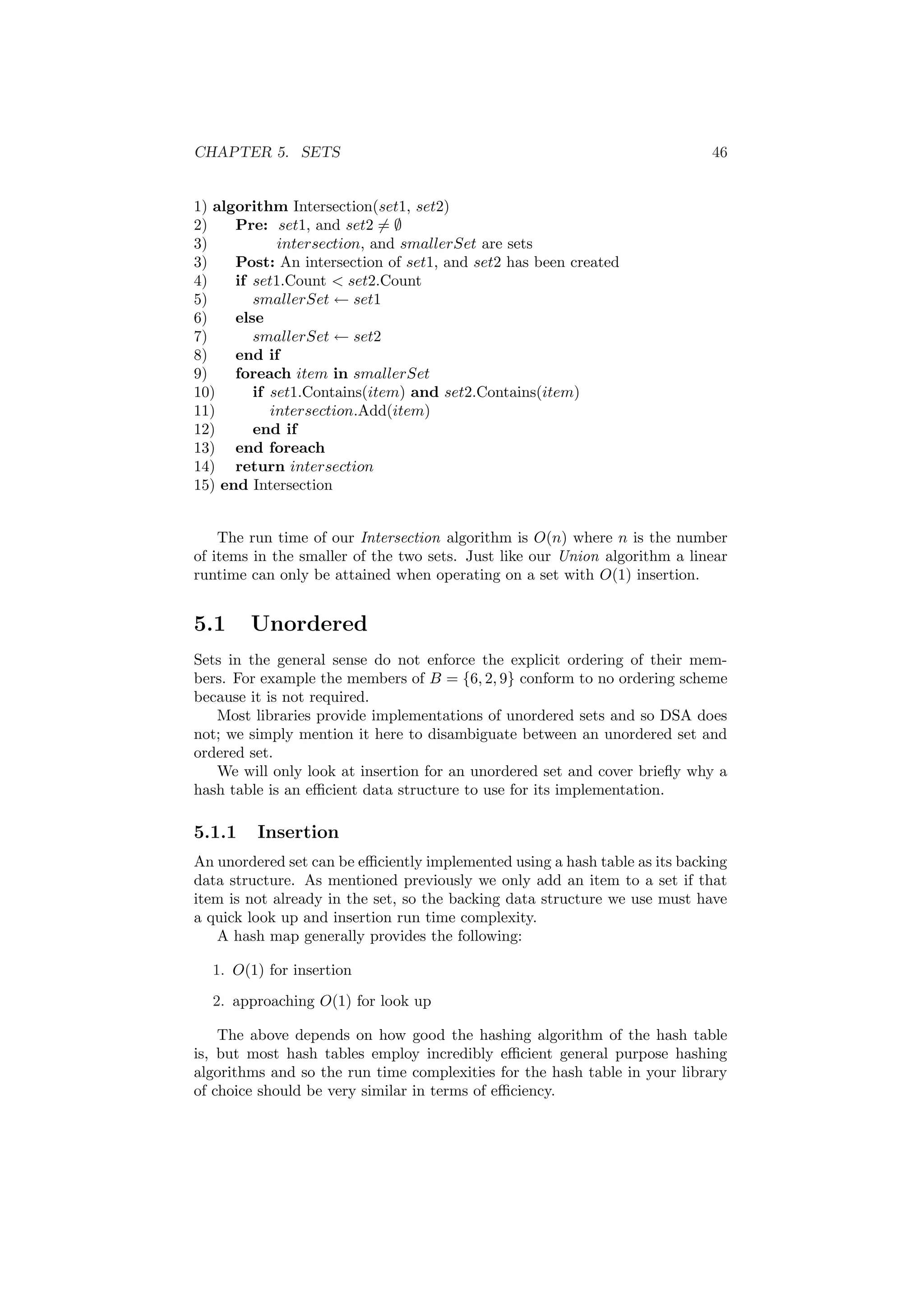 CHAPTER 5. SETS 46
1) algorithm Intersection(set1, set2)
2) Pre: set1, and set2 = ∅
3) intersection, and smallerSet are sets
3) Post: An intersection of set1, and set2 has been created
4) if set1.Count  set2.Count
5) smallerSet ← set1
6) else
7) smallerSet ← set2
8) end if
9) foreach item in smallerSet
10) if set1.Contains(item) and set2.Contains(item)
11) intersection.Add(item)
12) end if
13) end foreach
14) return intersection
15) end Intersection
The run time of our Intersection algorithm is O(n) where n is the number
of items in the smaller of the two sets. Just like our Union algorithm a linear
runtime can only be attained when operating on a set with O(1) insertion.
5.1 Unordered
Sets in the general sense do not enforce the explicit ordering of their mem-
bers. For example the members of B = {6, 2, 9} conform to no ordering scheme
because it is not required.
Most libraries provide implementations of unordered sets and so DSA does
not; we simply mention it here to disambiguate between an unordered set and
ordered set.
We will only look at insertion for an unordered set and cover brieﬂy why a
hash table is an eﬃcient data structure to use for its implementation.
5.1.1 Insertion
An unordered set can be eﬃciently implemented using a hash table as its backing
data structure. As mentioned previously we only add an item to a set if that
item is not already in the set, so the backing data structure we use must have
a quick look up and insertion run time complexity.
A hash map generally provides the following:
1. O(1) for insertion
2. approaching O(1) for look up
The above depends on how good the hashing algorithm of the hash table
is, but most hash tables employ incredibly eﬃcient general purpose hashing
algorithms and so the run time complexities for the hash table in your library
of choice should be very similar in terms of eﬃciency.
 