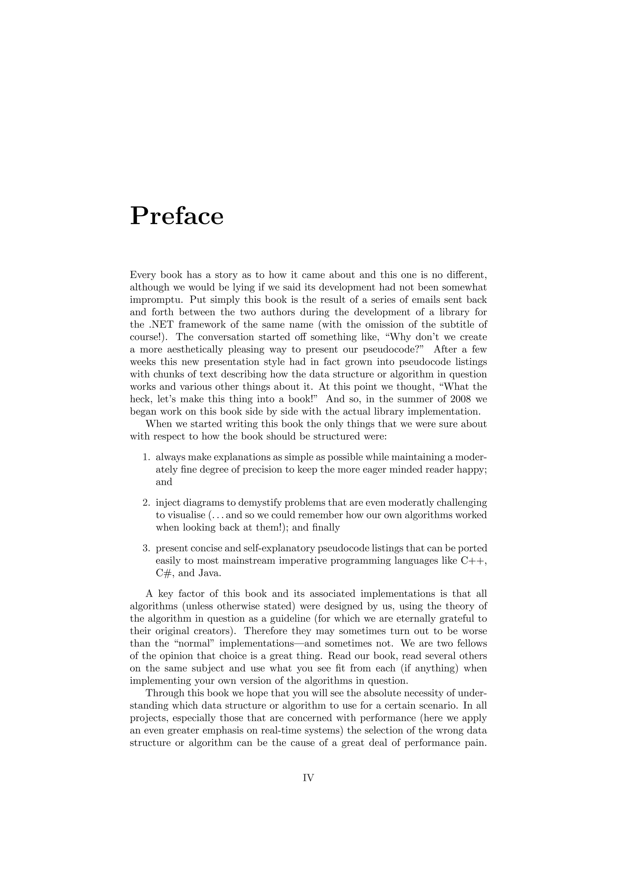 Preface
Every book has a story as to how it came about and this one is no diﬀerent,
although we would be lying if we said its development had not been somewhat
impromptu. Put simply this book is the result of a series of emails sent back
and forth between the two authors during the development of a library for
the .NET framework of the same name (with the omission of the subtitle of
course!). The conversation started oﬀ something like, “Why don’t we create
a more aesthetically pleasing way to present our pseudocode?” After a few
weeks this new presentation style had in fact grown into pseudocode listings
with chunks of text describing how the data structure or algorithm in question
works and various other things about it. At this point we thought, “What the
heck, let’s make this thing into a book!” And so, in the summer of 2008 we
began work on this book side by side with the actual library implementation.
When we started writing this book the only things that we were sure about
with respect to how the book should be structured were:
1. always make explanations as simple as possible while maintaining a moder-
ately ﬁne degree of precision to keep the more eager minded reader happy;
and
2. inject diagrams to demystify problems that are even moderatly challenging
to visualise (. . . and so we could remember how our own algorithms worked
when looking back at them!); and ﬁnally
3. present concise and self-explanatory pseudocode listings that can be ported
easily to most mainstream imperative programming languages like C++,
C#, and Java.
A key factor of this book and its associated implementations is that all
algorithms (unless otherwise stated) were designed by us, using the theory of
the algorithm in question as a guideline (for which we are eternally grateful to
their original creators). Therefore they may sometimes turn out to be worse
than the “normal” implementations—and sometimes not. We are two fellows
of the opinion that choice is a great thing. Read our book, read several others
on the same subject and use what you see ﬁt from each (if anything) when
implementing your own version of the algorithms in question.
Through this book we hope that you will see the absolute necessity of under-
standing which data structure or algorithm to use for a certain scenario. In all
projects, especially those that are concerned with performance (here we apply
an even greater emphasis on real-time systems) the selection of the wrong data
structure or algorithm can be the cause of a great deal of performance pain.
IV
 
