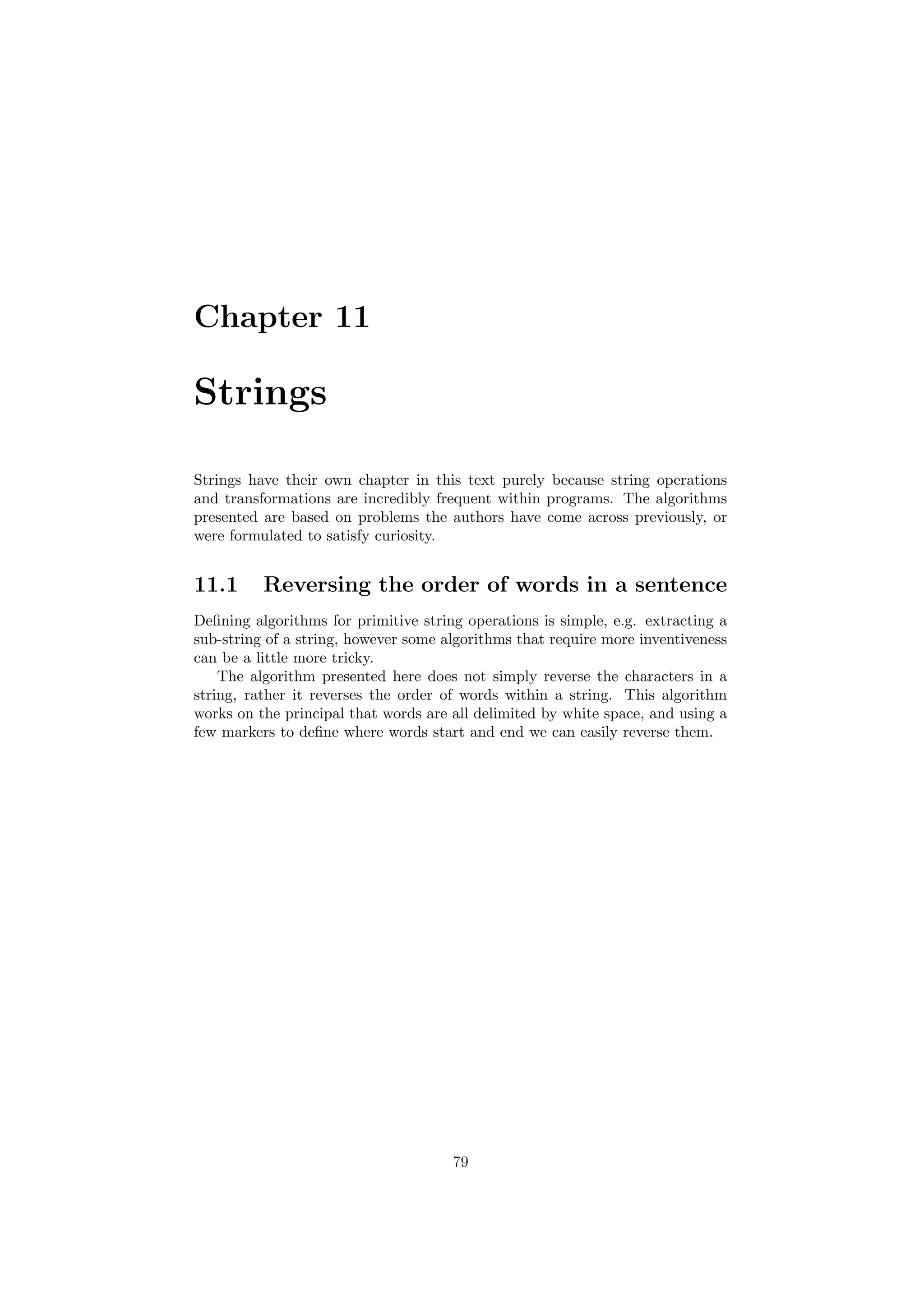 Chapter 11
Strings
Strings have their own chapter in this text purely because string operations
and transformations are incredibly frequent within programs. The algorithms
presented are based on problems the authors have come across previously, or
were formulated to satisfy curiosity.
11.1 Reversing the order of words in a sentence
Deﬁning algorithms for primitive string operations is simple, e.g. extracting a
sub-string of a string, however some algorithms that require more inventiveness
can be a little more tricky.
The algorithm presented here does not simply reverse the characters in a
string, rather it reverses the order of words within a string. This algorithm
works on the principal that words are all delimited by white space, and using a
few markers to deﬁne where words start and end we can easily reverse them.
79
 