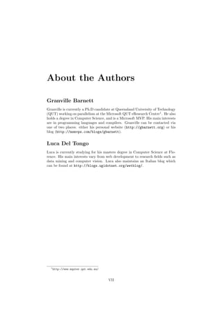 About the Authors
Granville Barnett
Granville is currently a Ph.D candidate at Queensland University of Technology
(QUT) working on parallelism at the Microsoft QUT eResearch Centre1
. He also
holds a degree in Computer Science, and is a Microsoft MVP. His main interests
are in programming languages and compilers. Granville can be contacted via
one of two places: either his personal website (http://gbarnett.org) or his
blog (http://msmvps.com/blogs/gbarnett).
Luca Del Tongo
Luca is currently studying for his masters degree in Computer Science at Flo-
rence. His main interests vary from web development to research ﬁelds such as
data mining and computer vision. Luca also maintains an Italian blog which
can be found at http://blogs.ugidotnet.org/wetblog/.
1http://www.mquter.qut.edu.au/
VII
 