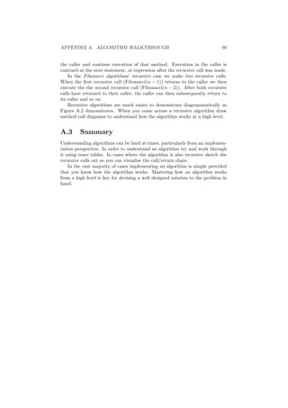 APPENDIX A. ALGORITHM WALKTHROUGH 90
the caller and continue execution of that method. Execution in the caller is
contiued at the next statement, or expression after the recursive call was made.
In the Fibonacci algorithms’ recursive case we make two recursive calls.
When the ﬁrst recursive call (Fibonacci(n − 1)) returns to the caller we then
execute the the second recursive call (Fibonacci(n − 2)). After both recursive
calls have returned to their caller, the caller can then subesequently return to
its caller and so on.
Recursive algorithms are much easier to demonstrate diagrammatically as
Figure A.2 demonstrates. When you come across a recursive algorithm draw
method call diagrams to understand how the algorithm works at a high level.
A.3 Summary
Understanding algorithms can be hard at times, particularly from an implemen-
tation perspective. In order to understand an algorithm try and work through
it using trace tables. In cases where the algorithm is also recursive sketch the
recursive calls out so you can visualise the call/return chain.
In the vast majority of cases implementing an algorithm is simple provided
that you know how the algorithm works. Mastering how an algorithm works
from a high level is key for devising a well designed solution to the problem in
hand.
 