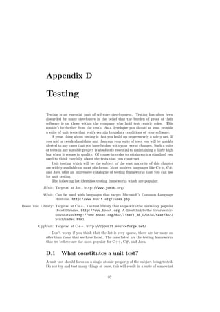 Appendix D
Testing
Testing is an essential part of software development. Testing has often been
discarded by many developers in the belief that the burden of proof of their
software is on those within the company who hold test centric roles. This
couldn’t be further from the truth. As a developer you should at least provide
a suite of unit tests that verify certain boundary conditions of your software.
A great thing about testing is that you build up progressively a safety net. If
you add or tweak algorithms and then run your suite of tests you will be quickly
alerted to any cases that you have broken with your recent changes. Such a suite
of tests in any sizeable project is absolutely essential to maintaining a fairly high
bar when it comes to quality. Of course in order to attain such a standard you
need to think carefully about the tests that you construct.
Unit testing which will be the subject of the vast majority of this chapter
are widely available on most platforms. Most modern languages like C++, C#,
and Java oﬀer an impressive catalogue of testing frameworks that you can use
for unit testing.
The following list identiﬁes testing frameworks which are popular:
JUnit: Targeted at Jav., http://www.junit.org/
NUnit: Can be used with languages that target Microsoft’s Common Language
Runtime. http://www.nunit.org/index.php
Boost Test Library: Targeted at C++. The test library that ships with the incredibly popular
Boost libraries. http://www.boost.org. A direct link to the libraries doc-
umentation http://www.boost.org/doc/libs/1_36_0/libs/test/doc/
html/index.html
CppUnit: Targeted at C++. http://cppunit.sourceforge.net/
Don’t worry if you think that the list is very sparse, there are far more on
oﬀer than those that we have listed. The ones listed are the testing frameworks
that we believe are the most popular for C++, C#, and Java.
D.1 What constitutes a unit test?
A unit test should focus on a single atomic property of the subject being tested.
Do not try and test many things at once, this will result in a suite of somewhat
97
 