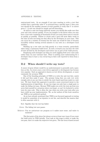 APPENDIX D. TESTING 98
unstructured tests. As an example if you were wanting to write a test that
veriﬁed that a particular value V is returned from a speciﬁc input I then your
test should do the smallest amount of work possible to verify that V is correct
given I. A unit test should be simple and self describing.
As well as a unit test being relatively atomic you should also make sure that
your unit tests execute quickly. If you can imagine in the future when you may
have a test suite consisting of thousands of tests you want those tests to execute
as quickly as possible. Failure to attain such a goal will most likely result in
the suite of tests not being ran that often by the developers on your team. This
can occur for a number of reasons but the main one would be that it becomes
incredibly tedious waiting several minutes to run tests on a developers local
machine.
Building up a test suite can help greatly in a team scenario, particularly
when using a continuous build server. In such a scenario you can have the suite
of tests devised by the developers and testers ran as part of the build process.
Employing such strategies can help you catch niggling little error cases early
rather than via your customer base. There is nothing more embarrassing for a
developer than to have a very trivial bug in their code reported to them from a
customer.
D.2 When should I write my tests?
A source of great debate would be an understatement to personify such a ques-
tion as this. In recent years a test driven approach to development has become
very popular. Such an approach is known as test driven development, or more
commonly the acronym TDD.
One of the founding principles of TDD is to write the unit test ﬁrst, watch
it fail and then make it pass. The premise being that you only ever write
enough code at any one time to satisfy the state based assertions made in a unit
test. We have found this approach to provide a more structured intent to the
implementation of algorithms. At any one stage you only have a single goal, to
make the failing test pass. Because TDD makes you write the tests up front you
never ﬁnd yourself in a situation where you forget, or can’t be bothered to write
tests for your code. This is often the case when you write your tests after you
have coded up your implementation. We, as the authors of this book ourselves
use TDD as our preferred method.
As we have already mentioned that TDD is our favoured approach to testing
it would be somewhat of an injustice to not list, and describe the mantra that
is often associate with it:
Red: Signiﬁes that the test has failed.
Green: The failing test now passes.
Refactor: Can we restructure our program so it makes more sense, and easier to
maintain?
The ﬁrst point of the above list always occurs at least once (more if you count
the build error) in TDD initially. Your task at this stage is solely to make the
test pass, that is to make the respective test green. The last item is based around
 