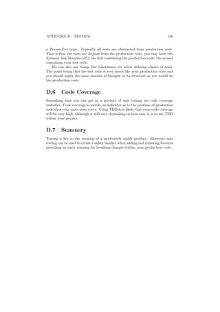 APPENDIX D. TESTING 100
a PersonTest type. Typically all tests are abstracted from production code.
That is that the tests are disjoint from the production code, you may have two
dynamic link libraries (dll); the ﬁrst containing the production code, the second
containing your test code.
We can also use things like inheritance etc when deﬁning classes of tests.
The point being that the test code is very much like your production code and
you should apply the same amount of thought to its structure as you would do
the production code.
D.6 Code Coverage
Something that you can get as a product of unit testing are code coverage
statistics. Code coverage is merely an indicator as to the portions of production
code that your units tests cover. Using TDD it is likely that your code coverage
will be very high, although it will vary depending on how easy it is to use TDD
within your project.
D.7 Summary
Testing is key to the creation of a moderately stable product. Moreover unit
testing can be used to create a safety blanket when adding and removing features
providing an early warning for breaking changes within your production code.
 