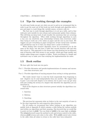 CHAPTER 1. INTRODUCTION 6
1.4 Tips for working through the examples
As with most books you get out what you put in and so we recommend that in
order to get the most out of this book you work through each algorithm with a
pen and paper to track things like variable names, recursive calls etc.
The best way to work through algorithms is to set up a table, and in that
table give each variable its own column and continuously update these columns.
This will help you keep track of and visualise the mutations that are occurring
throughout the algorithm. Often while working through algorithms in such
a way you can intuitively map relationships between data structures rather
than trying to work out a few values on paper and the rest in your head. We
suggest you put everything on paper irrespective of how trivial some variables
and calculations may be so that you always have a point of reference.
When dealing with recursive algorithm traces we recommend you do the
same as the above, but also have a table that records function calls and who
they return to. This approach is a far cleaner way than drawing out an elaborate
map of function calls with arrows to one another, which gets large quickly and
simply makes things more complex to follow. Track everything in a simple and
systematic way to make your time studying the implementations far easier.
1.5 Book outline
We have split this book into two parts:
Part 1: Provides discussion and pseudo-implementations of common and uncom-
mon data structures; and
Part 2: Provides algorithms of varying purposes from sorting to string operations.
The reader doesn’t have to read the book sequentially from beginning to
end: chapters can be read independently from one another. We suggest that
in part 1 you read each chapter in its entirety, but in part 2 you can get away
with just reading the section of a chapter that describes the algorithm you are
interested in.
Each of the chapters on data structures present initially the algorithms con-
cerned with:
1. Insertion
2. Deletion
3. Searching
The previous list represents what we believe in the vast majority of cases to
be the most important for each respective data structure.
For all readers we recommend that before looking at any algorithm you
quickly look at Appendix E which contains a table listing the various symbols
used within our algorithms and their meaning. One keyword that we would like
to point out here is yield. You can think of yield in the same light as return.
The return keyword causes the method to exit and returns control to the caller,
whereas yield returns each value to the caller. With yield control only returns
to the caller when all values to return to the caller have been exhausted.
 