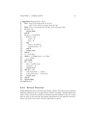 CHAPTER 2. LINKED LISTS 16
1) algorithm Remove(head, value)
2) Pre: head is the head node in the list
3) value is the value to remove from the list
4) Post: value is removed from the list, true; otherwise false
5) if head = ∅
6) return false
7) end if
8) if value = head.Value
9) if head = tail
10) head ← ∅
11) tail ← ∅
12) else
13) head ← head.Next
14) head.Previous ← ∅
15) end if
16) return true
17) end if
18) n ← head.Next
19) while n = ∅ and value = n.Value
20) n ← n.Next
21) end while
22) if n = tail
23) tail ← tail.Previous
24) tail.Next ← ∅
25) return true
26) else if n = ∅
27) n.Previous.Next ← n.Next
28) n.Next.Previous ← n.Previous
29) return true
30) end if
31) return false
32) end Remove
2.2.3 Reverse Traversal
Singly linked lists have a forward only design, which is why the reverse traversal
algorithm deﬁned in §2.1.5 required some creative invention. Doubly linked lists
make reverse traversal as simple as forward traversal (deﬁned in §2.1.4) except
that we start at the tail node and update the pointers in the opposite direction.
Figure 2.6 shows the reverse traversal algorithm in action.
 