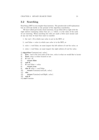 CHAPTER 3. BINARY SEARCH TREE 21
3.2 Searching
Searching a BST is even simpler than insertion. The pseudocode is self-explanatory
but we will look brieﬂy at the premise of the algorithm nonetheless.
We have talked previously about insertion, we go either left or right with the
right subtree containing values that are ≥ x where x is the value of the node
we are inserting. When searching the rules are made a little more atomic and
at any one time we have four cases to consider:
1. the root = ∅ in which case value is not in the BST; or
2. root.Value = value in which case value is in the BST; or
3. value  root.Value, we must inspect the left subtree of root for value; or
4. value  root.Value, we must inspect the right subtree of root for value.
1) algorithm Contains(root, value)
2) Pre: root is the root node of the tree, value is what we would like to locate
3) Post: value is either located or not
4) if root = ∅
5) return false
6) end if
7) if root.Value = value
8) return true
9) else if value  root.Value
10) return Contains(root.Left, value)
11) else
12) return Contains(root.Right, value)
13) end if
14) end Contains
 
