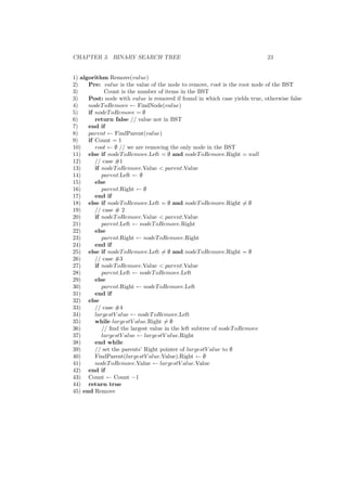 CHAPTER 3. BINARY SEARCH TREE 23
1) algorithm Remove(value)
2) Pre: value is the value of the node to remove, root is the root node of the BST
3) Count is the number of items in the BST
3) Post: node with value is removed if found in which case yields true, otherwise false
4) nodeToRemove ← FindNode(value)
5) if nodeToRemove = ∅
6) return false // value not in BST
7) end if
8) parent ← FindParent(value)
9) if Count = 1
10) root ← ∅ // we are removing the only node in the BST
11) else if nodeToRemove.Left = ∅ and nodeToRemove.Right = null
12) // case #1
13) if nodeToRemove.Value  parent.Value
14) parent.Left ← ∅
15) else
16) parent.Right ← ∅
17) end if
18) else if nodeToRemove.Left = ∅ and nodeToRemove.Right = ∅
19) // case # 2
20) if nodeToRemove.Value  parent.Value
21) parent.Left ← nodeToRemove.Right
22) else
23) parent.Right ← nodeToRemove.Right
24) end if
25) else if nodeToRemove.Left = ∅ and nodeToRemove.Right = ∅
26) // case #3
27) if nodeToRemove.Value  parent.Value
28) parent.Left ← nodeToRemove.Left
29) else
30) parent.Right ← nodeToRemove.Left
31) end if
32) else
33) // case #4
34) largestV alue ← nodeToRemove.Left
35) while largestV alue.Right = ∅
36) // ﬁnd the largest value in the left subtree of nodeToRemove
37) largestV alue ← largestV alue.Right
38) end while
39) // set the parents’ Right pointer of largestV alue to ∅
40) FindParent(largestV alue.Value).Right ← ∅
41) nodeToRemove.Value ← largestV alue.Value
42) end if
43) Count ← Count −1
44) return true
45) end Remove
 