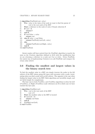 CHAPTER 3. BINARY SEARCH TREE 25
1) algorithm FindNode(root, value)
2) Pre: value is the value of the node we want to ﬁnd the parent of
3) root is the root node of the BST
4) Post: a reference to the node of value if found; otherwise ∅
5) if root = ∅
6) return ∅
7) end if
8) if root.Value = value
9) return root
10) else if value  root.Value
11) return FindNode(root.Left, value)
12) else
13) return FindNode(root.Right, value)
14) end if
15) end FindNode
Astute readers will have noticed that the FindNode algorithm is exactly the
same as the Contains algorithm (deﬁned in §3.2) with the modiﬁcation that
we are returning a reference to a node not true or false. Given FindNode,
the easiest way of implementing Contains is to call FindNode and compare the
return value with ∅.
3.6 Finding the smallest and largest values in
the binary search tree
To ﬁnd the smallest value in a BST you simply traverse the nodes in the left
subtree of the BST always going left upon each encounter with a node, termi-
nating when you ﬁnd a node with no left subtree. The opposite is the case when
ﬁnding the largest value in the BST. Both algorithms are incredibly simple, and
are listed simply for completeness.
The base case in both FindMin, and FindMax algorithms is when the Left
(FindMin), or Right (FindMax) node references are ∅ in which case we have
reached the last node.
1) algorithm FindMin(root)
2) Pre: root is the root node of the BST
3) root = ∅
4) Post: the smallest value in the BST is located
5) if root.Left = ∅
6) return root.Value
7) end if
8) FindMin(root.Left)
9) end FindMin
 