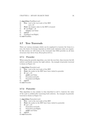 CHAPTER 3. BINARY SEARCH TREE 26
1) algorithm FindMax(root)
2) Pre: root is the root node of the BST
3) root = ∅
4) Post: the largest value in the BST is located
5) if root.Right = ∅
6) return root.Value
7) end if
8) FindMax(root.Right)
9) end FindMax
3.7 Tree Traversals
There are various strategies which can be employed to traverse the items in a
tree; the choice of strategy depends on which node visitation order you require.
In this section we will touch on the traversals that DSA provides on all data
structures that derive from BinarySearchTree.
3.7.1 Preorder
When using the preorder algorithm, you visit the root ﬁrst, then traverse the left
subtree and ﬁnally traverse the right subtree. An example of preorder traversal
is shown in Figure 3.3.
1) algorithm Preorder(root)
2) Pre: root is the root node of the BST
3) Post: the nodes in the BST have been visited in preorder
4) if root = ∅
5) yield root.Value
6) Preorder(root.Left)
7) Preorder(root.Right)
8) end if
9) end Preorder
3.7.2 Postorder
This algorithm is very similar to that described in §3.7.1, however the value
of the node is yielded after traversing both subtrees. An example of postorder
traversal is shown in Figure 3.4.
1) algorithm Postorder(root)
2) Pre: root is the root node of the BST
3) Post: the nodes in the BST have been visited in postorder
4) if root = ∅
5) Postorder(root.Left)
6) Postorder(root.Right)
7) yield root.Value
8) end if
9) end Postorder
 