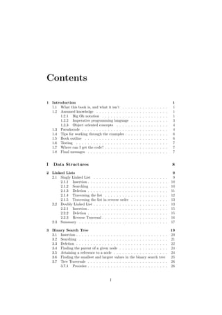 Contents
1 Introduction 1
1.1 What this book is, and what it isn’t . . . . . . . . . . . . . . . . 1
1.2 Assumed knowledge . . . . . . . . . . . . . . . . . . . . . . . . . 1
1.2.1 Big Oh notation . . . . . . . . . . . . . . . . . . . . . . . 1
1.2.2 Imperative programming language . . . . . . . . . . . . . 3
1.2.3 Object oriented concepts . . . . . . . . . . . . . . . . . . 4
1.3 Pseudocode . . . . . . . . . . . . . . . . . . . . . . . . . . . . . . 4
1.4 Tips for working through the examples . . . . . . . . . . . . . . . 6
1.5 Book outline . . . . . . . . . . . . . . . . . . . . . . . . . . . . . 6
1.6 Testing . . . . . . . . . . . . . . . . . . . . . . . . . . . . . . . . 7
1.7 Where can I get the code? . . . . . . . . . . . . . . . . . . . . . . 7
1.8 Final messages . . . . . . . . . . . . . . . . . . . . . . . . . . . . 7
I Data Structures 8
2 Linked Lists 9
2.1 Singly Linked List . . . . . . . . . . . . . . . . . . . . . . . . . . 9
2.1.1 Insertion . . . . . . . . . . . . . . . . . . . . . . . . . . . . 10
2.1.2 Searching . . . . . . . . . . . . . . . . . . . . . . . . . . . 10
2.1.3 Deletion . . . . . . . . . . . . . . . . . . . . . . . . . . . . 11
2.1.4 Traversing the list . . . . . . . . . . . . . . . . . . . . . . 12
2.1.5 Traversing the list in reverse order . . . . . . . . . . . . . 13
2.2 Doubly Linked List . . . . . . . . . . . . . . . . . . . . . . . . . . 13
2.2.1 Insertion . . . . . . . . . . . . . . . . . . . . . . . . . . . . 15
2.2.2 Deletion . . . . . . . . . . . . . . . . . . . . . . . . . . . . 15
2.2.3 Reverse Traversal . . . . . . . . . . . . . . . . . . . . . . . 16
2.3 Summary . . . . . . . . . . . . . . . . . . . . . . . . . . . . . . . 17
3 Binary Search Tree 19
3.1 Insertion . . . . . . . . . . . . . . . . . . . . . . . . . . . . . . . . 20
3.2 Searching . . . . . . . . . . . . . . . . . . . . . . . . . . . . . . . 21
3.3 Deletion . . . . . . . . . . . . . . . . . . . . . . . . . . . . . . . . 22
3.4 Finding the parent of a given node . . . . . . . . . . . . . . . . . 24
3.5 Attaining a reference to a node . . . . . . . . . . . . . . . . . . . 24
3.6 Finding the smallest and largest values in the binary search tree 25
3.7 Tree Traversals . . . . . . . . . . . . . . . . . . . . . . . . . . . . 26
3.7.1 Preorder . . . . . . . . . . . . . . . . . . . . . . . . . . . . 26
I
 