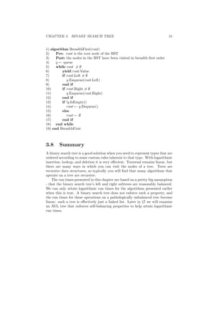 CHAPTER 3. BINARY SEARCH TREE 31
1) algorithm BreadthFirst(root)
2) Pre: root is the root node of the BST
3) Post: the nodes in the BST have been visited in breadth ﬁrst order
4) q ← queue
5) while root = ∅
6) yield root.Value
7) if root.Left = ∅
8) q.Enqueue(root.Left)
9) end if
10) if root.Right = ∅
11) q.Enqueue(root.Right)
12) end if
13) if !q.IsEmpty()
14) root ← q.Dequeue()
15) else
16) root ← ∅
17) end if
18) end while
19) end BreadthFirst
3.8 Summary
A binary search tree is a good solution when you need to represent types that are
ordered according to some custom rules inherent to that type. With logarithmic
insertion, lookup, and deletion it is very eﬀecient. Traversal remains linear, but
there are many ways in which you can visit the nodes of a tree. Trees are
recursive data structures, so typically you will ﬁnd that many algorithms that
operate on a tree are recursive.
The run times presented in this chapter are based on a pretty big assumption
- that the binary search tree’s left and right subtrees are reasonably balanced.
We can only attain logarithmic run times for the algorithms presented earlier
when this is true. A binary search tree does not enforce such a property, and
the run times for these operations on a pathologically unbalanced tree become
linear: such a tree is eﬀectively just a linked list. Later in §7 we will examine
an AVL tree that enforces self-balancing properties to help attain logarithmic
run times.
 