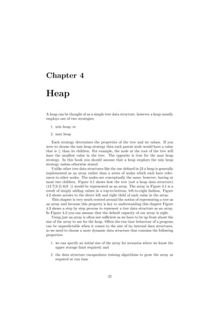 Chapter 4
Heap
A heap can be thought of as a simple tree data structure, however a heap usually
employs one of two strategies:
1. min heap; or
2. max heap
Each strategy determines the properties of the tree and its values. If you
were to choose the min heap strategy then each parent node would have a value
that is ≤ than its children. For example, the node at the root of the tree will
have the smallest value in the tree. The opposite is true for the max heap
strategy. In this book you should assume that a heap employs the min heap
strategy unless otherwise stated.
Unlike other tree data structures like the one deﬁned in §3 a heap is generally
implemented as an array rather than a series of nodes which each have refer-
ences to other nodes. The nodes are conceptually the same, however, having at
most two children. Figure 4.1 shows how the tree (not a heap data structure)
(12 7(3 2) 6(9 )) would be represented as an array. The array in Figure 4.1 is a
result of simply adding values in a top-to-bottom, left-to-right fashion. Figure
4.2 shows arrows to the direct left and right child of each value in the array.
This chapter is very much centred around the notion of representing a tree as
an array and because this property is key to understanding this chapter Figure
4.3 shows a step by step process to represent a tree data structure as an array.
In Figure 4.3 you can assume that the default capacity of our array is eight.
Using just an array is often not suﬃcient as we have to be up front about the
size of the array to use for the heap. Often the run time behaviour of a program
can be unpredictable when it comes to the size of its internal data structures,
so we need to choose a more dynamic data structure that contains the following
properties:
1. we can specify an initial size of the array for scenarios where we know the
upper storage limit required; and
2. the data structure encapsulates resizing algorithms to grow the array as
required at run time
32
 
