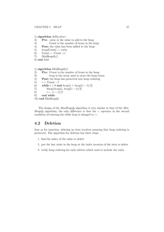 CHAPTER 4. HEAP 37
1) algorithm Add(value)
2) Pre: value is the value to add to the heap
3) Count is the number of items in the heap
4) Post: the value has been added to the heap
5) heap[Count] ← value
6) Count ← Count +1
7) MinHeapify()
8) end Add
1) algorithm MinHeapify()
2) Pre: Count is the number of items in the heap
3) heap is the array used to store the heap items
4) Post: the heap has preserved min heap ordering
5) i ← Count −1
6) while i  0 and heap[i]  heap[(i − 1)/2]
7) Swap(heap[i], heap[(i − 1)/2]
8) i ← (i − 1)/2
9) end while
10) end MinHeapify
The design of the MaxHeapify algorithm is very similar to that of the Min-
Heapify algorithm, the only diﬀerence is that the  operator in the second
condition of entering the while loop is changed to .
4.2 Deletion
Just as for insertion, deleting an item involves ensuring that heap ordering is
preserved. The algorithm for deletion has three steps:
1. ﬁnd the index of the value to delete
2. put the last value in the heap at the index location of the item to delete
3. verify heap ordering for each subtree which used to include the value
 