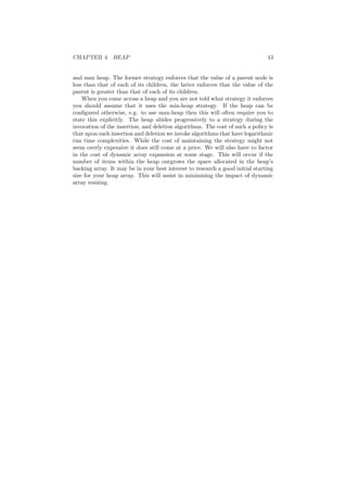 CHAPTER 4. HEAP 43
and max heap. The former strategy enforces that the value of a parent node is
less than that of each of its children, the latter enforces that the value of the
parent is greater than that of each of its children.
When you come across a heap and you are not told what strategy it enforces
you should assume that it uses the min-heap strategy. If the heap can be
conﬁgured otherwise, e.g. to use max-heap then this will often require you to
state this explicitly. The heap abides progressively to a strategy during the
invocation of the insertion, and deletion algorithms. The cost of such a policy is
that upon each insertion and deletion we invoke algorithms that have logarithmic
run time complexities. While the cost of maintaining the strategy might not
seem overly expensive it does still come at a price. We will also have to factor
in the cost of dynamic array expansion at some stage. This will occur if the
number of items within the heap outgrows the space allocated in the heap’s
backing array. It may be in your best interest to research a good initial starting
size for your heap array. This will assist in minimising the impact of dynamic
array resizing.
 