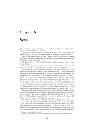Chapter 5
Sets
A set contains a number of values, in no particular order. The values within
the set are distinct from one another.
Generally set implementations tend to check that a value is not in the set
before adding it, avoiding the issue of repeated values from ever occurring.
This section does not cover set theory in depth; rather it demonstrates brieﬂy
the ways in which the values of sets can be deﬁned, and common operations that
may be performed upon them.
The notation A = {4, 7, 9, 12, 0} deﬁnes a set A whose values are listed within
the curly braces.
Given the set A deﬁned previously we can say that 4 is a member of A
denoted by 4 ∈ A, and that 99 is not a member of A denoted by 99 /∈ A.
Often deﬁning a set by manually stating its members is tiresome, and more
importantly the set may contain a large number of values. A more concise way
of deﬁning a set and its members is by providing a series of properties that the
values of the set must satisfy. For example, from the deﬁnition A = {x|x 
0, x % 2 = 0} the set A contains only positive integers that are even. x is an
alias to the current value we are inspecting and to the right hand side of | are
the properties that x must satisfy to be in the set A. In this example, x must
be  0, and the remainder of the arithmetic expression x/2 must be 0. You will
be able to note from the previous deﬁnition of the set A that the set can contain
an inﬁnite number of values, and that the values of the set A will be all even
integers that are a member of the natural numbers set N, where N = {1, 2, 3, ...}.
Finally in this brief introduction to sets we will cover set intersection and
union, both of which are very common operations (amongst many others) per-
formed on sets. The union set can be deﬁned as follows A ∪ B = {x | x ∈
A or x ∈ B}, and intersection A ∩ B = {x | x ∈ A and x ∈ B}. Figure 5.1
demonstrates set intersection and union graphically.
Given the set deﬁnitions A = {1, 2, 3}, and B = {6, 2, 9} the union of the two
sets is A∪B = {1, 2, 3, 6, 9}, and the intersection of the two sets is A∩B = {2}.
Both set union and intersection are sometimes provided within the frame-
work associated with mainstream languages. This is the case in .NET 3.51
where such algorithms exist as extension methods deﬁned in the type Sys-
tem.Linq.Enumerable2
, as a result DSA does not provide implementations of
1http://www.microsoft.com/NET/
2http://msdn.microsoft.com/en-us/library/system.linq.enumerable_members.aspx
44
 