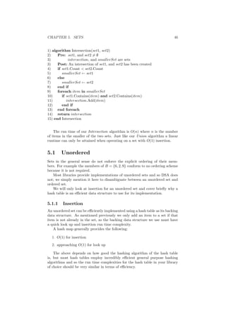 CHAPTER 5. SETS 46
1) algorithm Intersection(set1, set2)
2) Pre: set1, and set2 = ∅
3) intersection, and smallerSet are sets
3) Post: An intersection of set1, and set2 has been created
4) if set1.Count  set2.Count
5) smallerSet ← set1
6) else
7) smallerSet ← set2
8) end if
9) foreach item in smallerSet
10) if set1.Contains(item) and set2.Contains(item)
11) intersection.Add(item)
12) end if
13) end foreach
14) return intersection
15) end Intersection
The run time of our Intersection algorithm is O(n) where n is the number
of items in the smaller of the two sets. Just like our Union algorithm a linear
runtime can only be attained when operating on a set with O(1) insertion.
5.1 Unordered
Sets in the general sense do not enforce the explicit ordering of their mem-
bers. For example the members of B = {6, 2, 9} conform to no ordering scheme
because it is not required.
Most libraries provide implementations of unordered sets and so DSA does
not; we simply mention it here to disambiguate between an unordered set and
ordered set.
We will only look at insertion for an unordered set and cover brieﬂy why a
hash table is an eﬃcient data structure to use for its implementation.
5.1.1 Insertion
An unordered set can be eﬃciently implemented using a hash table as its backing
data structure. As mentioned previously we only add an item to a set if that
item is not already in the set, so the backing data structure we use must have
a quick look up and insertion run time complexity.
A hash map generally provides the following:
1. O(1) for insertion
2. approaching O(1) for look up
The above depends on how good the hashing algorithm of the hash table
is, but most hash tables employ incredibly eﬃcient general purpose hashing
algorithms and so the run time complexities for the hash table in your library
of choice should be very similar in terms of eﬃciency.
 
