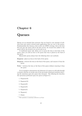 Chapter 6
Queues
Queues are an essential data structure that are found in vast amounts of soft-
ware from user mode to kernel mode applications that are core to the system.
Fundamentally they honour a ﬁrst in ﬁrst out (FIFO) strategy, that is the item
ﬁrst put into the queue will be the ﬁrst served, the second item added to the
queue will be the second to be served and so on.
A traditional queue only allows you to access the item at the front of the
queue; when you add an item to the queue that item is placed at the back of
the queue.
Historically queues always have the following three core methods:
Enqueue: places an item at the back of the queue;
Dequeue: retrieves the item at the front of the queue, and removes it from the
queue;
Peek: 1
retrieves the item at the front of the queue without removing it from
the queue
As an example to demonstrate the behaviour of a queue we will walk through
a scenario whereby we invoke each of the previously mentioned methods observ-
ing the mutations upon the queue data structure. The following list describes
the operations performed upon the queue in Figure 6.1:
1. Enqueue(10)
2. Enqueue(12)
3. Enqueue(9)
4. Enqueue(8)
5. Enqueue(3)
6. Dequeue()
7. Peek()
1This operation is sometimes referred to as Front
48
 