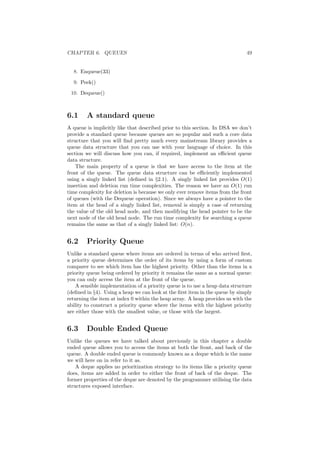 CHAPTER 6. QUEUES 49
8. Enqueue(33)
9. Peek()
10. Dequeue()
6.1 A standard queue
A queue is implicitly like that described prior to this section. In DSA we don’t
provide a standard queue because queues are so popular and such a core data
structure that you will ﬁnd pretty much every mainstream library provides a
queue data structure that you can use with your language of choice. In this
section we will discuss how you can, if required, implement an eﬃcient queue
data structure.
The main property of a queue is that we have access to the item at the
front of the queue. The queue data structure can be eﬃciently implemented
using a singly linked list (deﬁned in §2.1). A singly linked list provides O(1)
insertion and deletion run time complexities. The reason we have an O(1) run
time complexity for deletion is because we only ever remove items from the front
of queues (with the Dequeue operation). Since we always have a pointer to the
item at the head of a singly linked list, removal is simply a case of returning
the value of the old head node, and then modifying the head pointer to be the
next node of the old head node. The run time complexity for searching a queue
remains the same as that of a singly linked list: O(n).
6.2 Priority Queue
Unlike a standard queue where items are ordered in terms of who arrived ﬁrst,
a priority queue determines the order of its items by using a form of custom
comparer to see which item has the highest priority. Other than the items in a
priority queue being ordered by priority it remains the same as a normal queue:
you can only access the item at the front of the queue.
A sensible implementation of a priority queue is to use a heap data structure
(deﬁned in §4). Using a heap we can look at the ﬁrst item in the queue by simply
returning the item at index 0 within the heap array. A heap provides us with the
ability to construct a priority queue where the items with the highest priority
are either those with the smallest value, or those with the largest.
6.3 Double Ended Queue
Unlike the queues we have talked about previously in this chapter a double
ended queue allows you to access the items at both the front, and back of the
queue. A double ended queue is commonly known as a deque which is the name
we will here on in refer to it as.
A deque applies no prioritization strategy to its items like a priority queue
does, items are added in order to either the front of back of the deque. The
former properties of the deque are denoted by the programmer utilising the data
structures exposed interface.
 