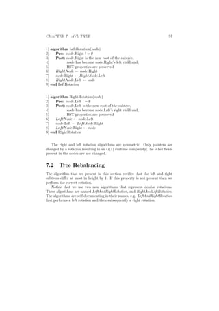CHAPTER 7. AVL TREE 57
1) algorithm LeftRotation(node)
2) Pre: node.Right ! = ∅
3) Post: node.Right is the new root of the subtree,
4) node has become node.Right’s left child and,
5) BST properties are preserved
6) RightNode ← node.Right
7) node.Right ← RightNode.Left
8) RightNode.Left ← node
9) end LeftRotation
1) algorithm RightRotation(node)
2) Pre: node.Left ! = ∅
3) Post: node.Left is the new root of the subtree,
4) node has become node.Left’s right child and,
5) BST properties are preserved
6) LeftNode ← node.Left
7) node.Left ← LeftNode.Right
8) LeftNode.Right ← node
9) end RightRotation
The right and left rotation algorithms are symmetric. Only pointers are
changed by a rotation resulting in an O(1) runtime complexity; the other ﬁelds
present in the nodes are not changed.
7.2 Tree Rebalancing
The algorithm that we present in this section veriﬁes that the left and right
subtrees diﬀer at most in height by 1. If this property is not present then we
perform the correct rotation.
Notice that we use two new algorithms that represent double rotations.
These algorithms are named LeftAndRightRotation, and RightAndLeftRotation.
The algorithms are self documenting in their names, e.g. LeftAndRightRotation
ﬁrst performs a left rotation and then subsequently a right rotation.
 