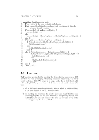 CHAPTER 7. AVL TREE 58
1) algorithm CheckBalance(current)
2) Pre: current is the node to start from balancing
3) Post: current height has been updated while tree balance is if needed
4) restored through rotations
5) if current.Left = ∅ and current.Right = ∅
6) current.Height = -1;
7) else
8) current.Height = Max(Height(current.Left),Height(current.Right)) + 1
9) end if
10) if Height(current.Left) - Height(current.Right)  1
11) if Height(current.Left.Left) - Height(current.Left.Right)  0
12) RightRotation(current)
13) else
14) LeftAndRightRotation(current)
15) end if
16) else if Height(current.Left) - Height(current.Right)  −1
17) if Height(current.Right.Left) - Height(current.Right.Right)  0
18) LeftRotation(current)
19) else
20) RightAndLeftRotation(current)
21) end if
22) end if
23) end CheckBalance
7.3 Insertion
AVL insertion operates ﬁrst by inserting the given value the same way as BST
insertion and then by applying rebalancing techniques if necessary. The latter
is only performed if the AVL property no longer holds, that is the left and right
subtrees height diﬀer by more than 1. Each time we insert a node into an AVL
tree:
1. We go down the tree to ﬁnd the correct point at which to insert the node,
in the same manner as for BST insertion; then
2. we travel up the tree from the inserted node and check that the node
balancing property has not been violated; if the property hasn’t been
violated then we need not rebalance the tree, the opposite is true if the
balancing property has been violated.
 