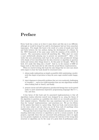 Preface
Every book has a story as to how it came about and this one is no diﬀerent,
although we would be lying if we said its development had not been somewhat
impromptu. Put simply this book is the result of a series of emails sent back
and forth between the two authors during the development of a library for
the .NET framework of the same name (with the omission of the subtitle of
course!). The conversation started oﬀ something like, “Why don’t we create
a more aesthetically pleasing way to present our pseudocode?” After a few
weeks this new presentation style had in fact grown into pseudocode listings
with chunks of text describing how the data structure or algorithm in question
works and various other things about it. At this point we thought, “What the
heck, let’s make this thing into a book!” And so, in the summer of 2008 we
began work on this book side by side with the actual library implementation.
When we started writing this book the only things that we were sure about
with respect to how the book should be structured were:
1. always make explanations as simple as possible while maintaining a moder-
ately ﬁne degree of precision to keep the more eager minded reader happy;
and
2. inject diagrams to demystify problems that are even moderatly challenging
to visualise (. . . and so we could remember how our own algorithms worked
when looking back at them!); and ﬁnally
3. present concise and self-explanatory pseudocode listings that can be ported
easily to most mainstream imperative programming languages like C++,
C#, and Java.
A key factor of this book and its associated implementations is that all
algorithms (unless otherwise stated) were designed by us, using the theory of
the algorithm in question as a guideline (for which we are eternally grateful to
their original creators). Therefore they may sometimes turn out to be worse
than the “normal” implementations—and sometimes not. We are two fellows
of the opinion that choice is a great thing. Read our book, read several others
on the same subject and use what you see ﬁt from each (if anything) when
implementing your own version of the algorithms in question.
Through this book we hope that you will see the absolute necessity of under-
standing which data structure or algorithm to use for a certain scenario. In all
projects, especially those that are concerned with performance (here we apply
an even greater emphasis on real-time systems) the selection of the wrong data
structure or algorithm can be the cause of a great deal of performance pain.
IV
 