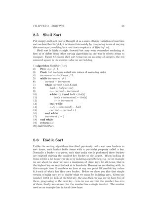 CHAPTER 8. SORTING 68
8.5 Shell Sort
Put simply shell sort can be thought of as a more eﬃcient variation of insertion
sort as described in §8.4, it achieves this mainly by comparing items of varying
distances apart resulting in a run time complexity of O(n log2
n).
Shell sort is fairly straight forward but may seem somewhat confusing at
ﬁrst as it diﬀers from other sorting algorithms in the way it selects items to
compare. Figure 8.5 shows shell sort being ran on an array of integers, the red
coloured square is the current value we are holding.
1) algorithm ShellSort(list)
2) Pre: list = ∅
3) Post: list has been sorted into values of ascending order
4) increment ← list.Count / 2
5) while increment = 0
6) current ← increment
7) while current  list.Count
8) hold ← list[current]
9) i ← current − increment
10) while i ≥ 0 and hold  list[i]
11) list[i + increment] ← list[i]
12) i− = increment
13) end while
14) list[i + increment] ← hold
15) current ← current + 1
16) end while
17) increment / = 2
18) end while
19) return list
20) end ShellSort
8.6 Radix Sort
Unlike the sorting algorithms described previously radix sort uses buckets to
sort items, each bucket holds items with a particular property called a key.
Normally a bucket is a queue, each time radix sort is performed these buckets
are emptied starting the smallest key bucket to the largest. When looking at
items within a list to sort we do so by isolating a speciﬁc key, e.g. in the example
we are about to show we have a maximum of three keys for all items, that is
the highest key we need to look at is hundreds. Because we are dealing with, in
this example base 10 numbers we have at any one point 10 possible key values
0..9 each of which has their own bucket. Before we show you this ﬁrst simple
version of radix sort let us clarify what we mean by isolating keys. Given the
number 102 if we look at the ﬁrst key, the ones then we can see we have two of
them, progressing to the next key - tens we can see that the number has zero
of them, ﬁnally we can see that the number has a single hundred. The number
used as an example has in total three keys:
 