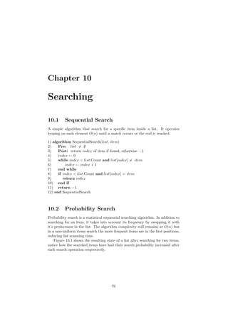 Chapter 10
Searching
10.1 Sequential Search
A simple algorithm that search for a speciﬁc item inside a list. It operates
looping on each element O(n) until a match occurs or the end is reached.
1) algorithm SequentialSearch(list, item)
2) Pre: list = ∅
3) Post: return index of item if found, otherwise −1
4) index ← 0
5) while index  list.Count and list[index] = item
6) index ← index + 1
7) end while
8) if index  list.Count and list[index] = item
9) return index
10) end if
11) return −1
12) end SequentialSearch
10.2 Probability Search
Probability search is a statistical sequential searching algorithm. In addition to
searching for an item, it takes into account its frequency by swapping it with
it’s predecessor in the list. The algorithm complexity still remains at O(n) but
in a non-uniform items search the more frequent items are in the ﬁrst positions,
reducing list scanning time.
Figure 10.1 shows the resulting state of a list after searching for two items,
notice how the searched items have had their search probability increased after
each search operation respectively.
76
 