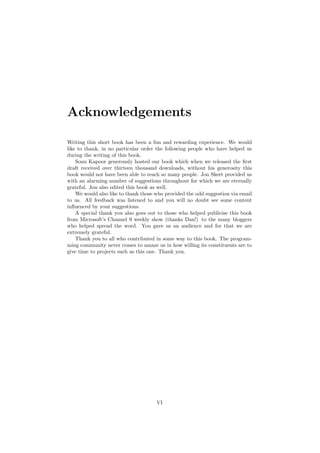 Acknowledgements
Writing this short book has been a fun and rewarding experience. We would
like to thank, in no particular order the following people who have helped us
during the writing of this book.
Sonu Kapoor generously hosted our book which when we released the ﬁrst
draft received over thirteen thousand downloads, without his generosity this
book would not have been able to reach so many people. Jon Skeet provided us
with an alarming number of suggestions throughout for which we are eternally
grateful. Jon also edited this book as well.
We would also like to thank those who provided the odd suggestion via email
to us. All feedback was listened to and you will no doubt see some content
inﬂuenced by your suggestions.
A special thank you also goes out to those who helped publicise this book
from Microsoft’s Channel 9 weekly show (thanks Dan!) to the many bloggers
who helped spread the word. You gave us an audience and for that we are
extremely grateful.
Thank you to all who contributed in some way to this book. The program-
ming community never ceases to amaze us in how willing its constituents are to
give time to projects such as this one. Thank you.
VI
 