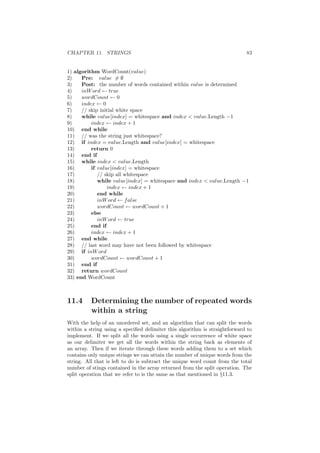 CHAPTER 11. STRINGS 83
1) algorithm WordCount(value)
2) Pre: value = ∅
3) Post: the number of words contained within value is determined
4) inWord ← true
5) wordCount ← 0
6) index ← 0
7) // skip initial white space
8) while value[index] = whitespace and index  value.Length −1
9) index ← index + 1
10) end while
11) // was the string just whitespace?
12) if index = value.Length and value[index] = whitespace
13) return 0
14) end if
15) while index  value.Length
16) if value[index] = whitespace
17) // skip all whitespace
18) while value[index] = whitespace and index  value.Length −1
19) index ← index + 1
20) end while
21) inWord ← false
22) wordCount ← wordCount + 1
23) else
24) inWord ← true
25) end if
26) index ← index + 1
27) end while
28) // last word may have not been followed by whitespace
29) if inWord
30) wordCount ← wordCount + 1
31) end if
32) return wordCount
33) end WordCount
11.4 Determining the number of repeated words
within a string
With the help of an unordered set, and an algorithm that can split the words
within a string using a speciﬁed delimiter this algorithm is straightforward to
implement. If we split all the words using a single occurrence of white space
as our delimiter we get all the words within the string back as elements of
an array. Then if we iterate through these words adding them to a set which
contains only unique strings we can attain the number of unique words from the
string. All that is left to do is subtract the unique word count from the total
number of stings contained in the array returned from the split operation. The
split operation that we refer to is the same as that mentioned in §11.3.
 